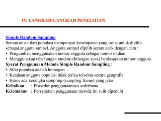 Simple Random Sampling
Semua unsur dari populasi mempunyai kesempatan yang sama untuk dipilih
sebagai anggota sampel. Anggota sampel dipilih secara acak dengan cara :
• Pengundian menggunakan nomor anggota sebagai nomor undian
• Menggunakan tabel angka random (bilangan acak) berdasarkan nomor anggota
Syarat Penggunaan Metode Simple Random Sampling :
• Sifat populasi adalah homogen
• Keadaan anggota populasi tidak terlau tersebar secara geografis
• Harus ada kerangka sampling (sampling frame) yang jelas
Kebaikan : Prosedur penggunaannya sederhana
Kelemahan : Persyaratan penggunaan metode ini sulit dipenuhi
IV. LANGKAH-LANGKAH PENELITIAN
 