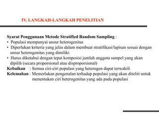 Syarat Penggunaan Metode Stratified Random Sampling :
• Populasi mempunyai unsur heterogenitas
• Diperlukan kriteria yang jelas dalam membuat stratifikasi/lapisan sesuai dengan
unsur heterogenitas yang dimiliki
• Harus diketahui dengan tepat komposisi jumlah anggota sampel yang akan
dipilih (secara proporsional atau disproporsional)
Kebaikan : Semua ciri-ciri populasi yang heterogen dapat terwakili
Kelemahan : Memerlukan pengenalan terhadap populasi yang akan diteliti untuk
menentukan ciri heterogenitas yang ada pada populasi
IV. LANGKAH-LANGKAH PENELITIAN
 