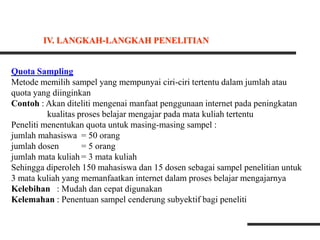Quota Sampling
Metode memilih sampel yang mempunyai ciri-ciri tertentu dalam jumlah atau
quota yang diinginkan
Contoh : Akan diteliti mengenai manfaat penggunaan internet pada peningkatan
kualitas proses belajar mengajar pada mata kuliah tertentu
Peneliti menentukan quota untuk masing-masing sampel :
jumlah mahasiswa = 50 orang
jumlah dosen = 5 orang
jumlah mata kuliah = 3 mata kuliah
Sehingga diperoleh 150 mahasiswa dan 15 dosen sebagai sampel penelitian untuk
3 mata kuliah yang memanfaatkan internet dalam proses belajar mengajarnya
Kelebihan : Mudah dan cepat digunakan
Kelemahan : Penentuan sampel cenderung subyektif bagi peneliti
IV. LANGKAH-LANGKAH PENELITIAN
 