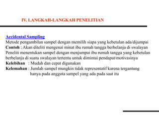 Accidental Sampling
Metode pengambilan sampel dengan memilih siapa yang kebetulan ada/dijumpai
Contoh : Akan diteliti mengenai minat ibu rumah tangga berbelanja di swalayan
Peneliti menentukan sampel dengan menjumpai ibu rumah tangga yang kebetulan
berbelanja di suatu swalayan tertentu untuk dimintai pendapat/motivasinya
Kelebihan : Mudah dan cepat digunakan
Kelemahan : Jumlah sampel mungkin tidak representatif karena tergantung
hanya pada anggota sampel yang ada pada saat itu
IV. LANGKAH-LANGKAH PENELITIAN
 
