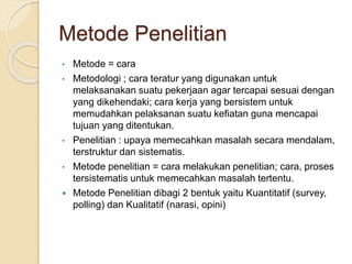 Metode Penelitian
• Metode = cara
• Metodologi ; cara teratur yang digunakan untuk
melaksanakan suatu pekerjaan agar tercapai sesuai dengan
yang dikehendaki; cara kerja yang bersistem untuk
memudahkan pelaksanan suatu kefiatan guna mencapai
tujuan yang ditentukan.
• Penelitian : upaya memecahkan masalah secara mendalam,
terstruktur dan sistematis.
• Metode penelitian = cara melakukan penelitian; cara, proses
tersistematis untuk memecahkan masalah tertentu.
 Metode Penelitian dibagi 2 bentuk yaitu Kuantitatif (survey,
polling) dan Kualitatif (narasi, opini)
 
