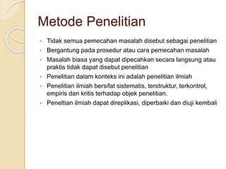 Metode Penelitian
• Tidak semua pemecahan masalah disebut sebagai penelitian
• Bergantung pada prosedur atau cara pemecahan masalah
• Masalah biasa yang dapat dipecahkan secara langsung atau
praktis tidak dapat disebut penelitian
• Penelitian dalam konteks ini adalah penelitian ilmiah
• Penelitian ilmiah bersifat sistematis, terstruktur, terkontrol,
empiris dan kritis terhadap objek penelitian.
• Peneltian ilmiah dapat direplikasi, diperbaiki dan diuji kembali
 