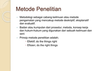 Metode Penelitian
• Metodologi sebagai cabang keilmuan atau metode
pengamatan yang mencakup metode deskriptif, eksplanatif
dan evaluatif.
• Badan atau kumpulan dari prosedur, metoda, konsep kerja
dan hukum-hukum yang digunakan dari sebuah keilmuan dan
seni
• Prinsip metode penelitian adalah;
 Efektif; do the things right
 Efisien; do the right things
 