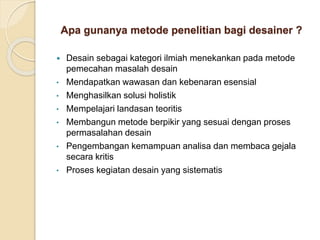 Apa gunanya metode penelitian bagi desainer ?
 Desain sebagai kategori ilmiah menekankan pada metode
pemecahan masalah desain
• Mendapatkan wawasan dan kebenaran esensial
• Menghasilkan solusi holistik
• Mempelajari landasan teoritis
• Membangun metode berpikir yang sesuai dengan proses
permasalahan desain
• Pengembangan kemampuan analisa dan membaca gejala
secara kritis
• Proses kegiatan desain yang sistematis
 