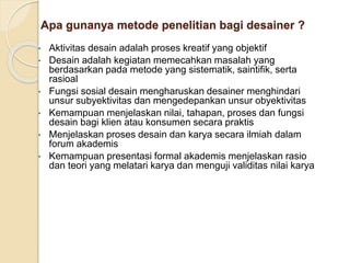 Apa gunanya metode penelitian bagi desainer ?
• Aktivitas desain adalah proses kreatif yang objektif
• Desain adalah kegiatan memecahkan masalah yang
berdasarkan pada metode yang sistematik, saintifik, serta
rasioal
• Fungsi sosial desain mengharuskan desainer menghindari
unsur subyektivitas dan mengedepankan unsur obyektivitas
• Kemampuan menjelaskan nilai, tahapan, proses dan fungsi
desain bagi klien atau konsumen secara praktis
• Menjelaskan proses desain dan karya secara ilmiah dalam
forum akademis
• Kemampuan presentasi formal akademis menjelaskan rasio
dan teori yang melatari karya dan menguji validitas nilai karya
 