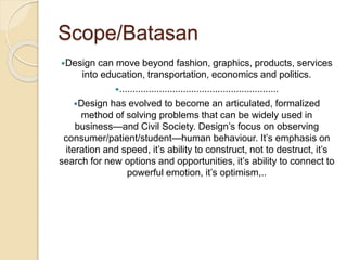 Scope/Batasan
Design can move beyond fashion, graphics, products, services
into education, transportation, economics and politics.
............................................................
Design has evolved to become an articulated, formalized
method of solving problems that can be widely used in
business—and Civil Society. Design’s focus on observing
consumer/patient/student—human behaviour. It’s emphasis on
iteration and speed, it’s ability to construct, not to destruct, it’s
search for new options and opportunities, it’s ability to connect to
powerful emotion, it’s optimism,..
 