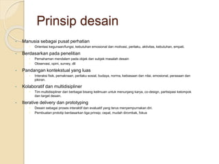 Prinsip desain
• Manusia sebagai pusat perhatian
 Orientasi kegunaan/fungsi, kebutuhan emosional dan motivasi, perilaku, aktivitas, kebutuhan, empati.
• Berdasarkan pada penelitian
 Pemahaman mendalam pada objek dan subjek masalah desain
 Observasi, opini, survey, dll
• Pandangan kontekstual yang luas
 Interaksi fisik, pemaknaan, perilaku sosial, budaya, norma, kebiasaan dan nilai, emosional, perasaan dan
pikiran.
• Kolaboratif dan multidisipliner
 Tim multidisipliner dari berbagai bisang keilmuan untuk menunjang karya, co-design, partisipasi kelompok
dan target desain.
• Iterative delivery dan prototyping
 Desain sebagai proses interaktif dan evaluatif yang terus menyempurnakan diri.
 Pembuatan prototip berdasarkan tiga prinsip; cepat, mudah dirombak, fokus
 