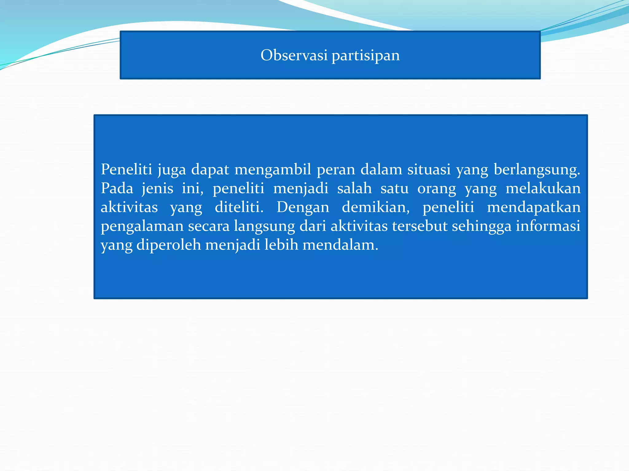 Observasi partisipan
Peneliti juga dapat mengambil peran dalam situasi yang berlangsung.
Pada jenis ini, peneliti menjadi salah satu orang yang melakukan
aktivitas yang diteliti. Dengan demikian, peneliti mendapatkan
pengalaman secara langsung dari aktivitas tersebut sehingga informasi
yang diperoleh menjadi lebih mendalam.
 