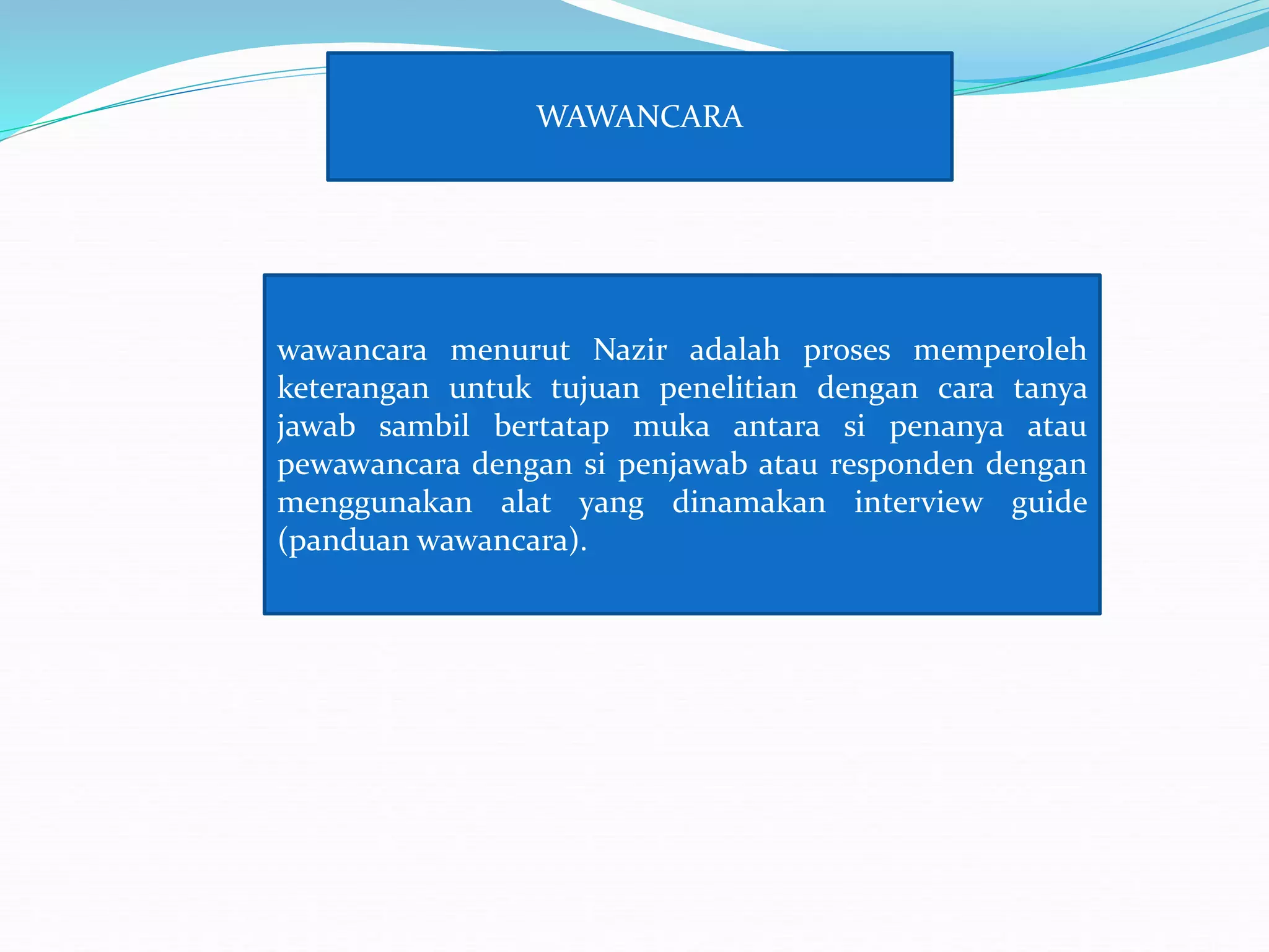 WAWANCARA
wawancara menurut Nazir adalah proses memperoleh
keterangan untuk tujuan penelitian dengan cara tanya
jawab sambil bertatap muka antara si penanya atau
pewawancara dengan si penjawab atau responden dengan
menggunakan alat yang dinamakan interview guide
(panduan wawancara).
 