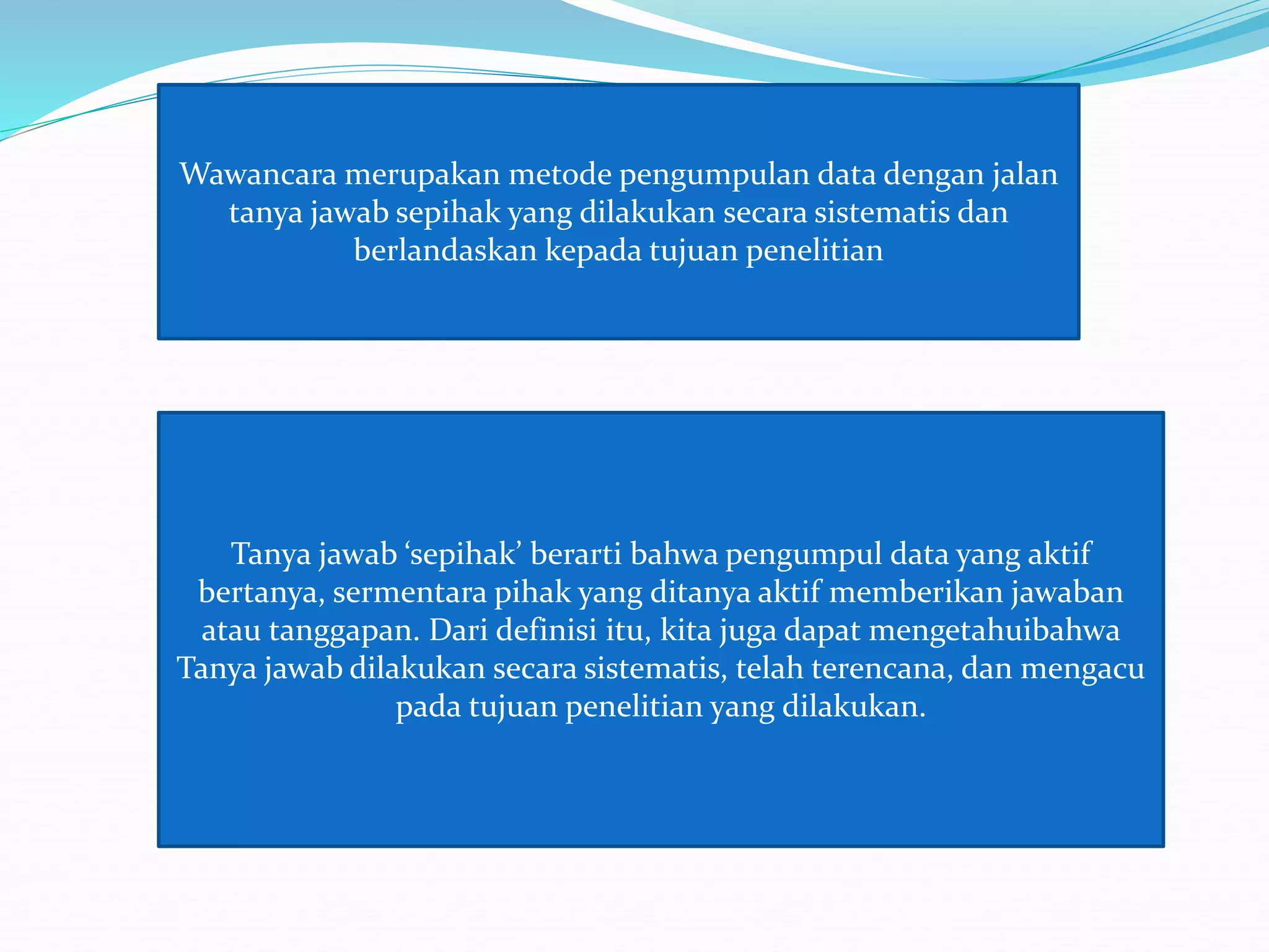 Wawancara merupakan metode pengumpulan data dengan jalan
tanya jawab sepihak yang dilakukan secara sistematis dan
berlandaskan kepada tujuan penelitian
Tanya jawab ‘sepihak’ berarti bahwa pengumpul data yang aktif
bertanya, sermentara pihak yang ditanya aktif memberikan jawaban
atau tanggapan. Dari definisi itu, kita juga dapat mengetahuibahwa
Tanya jawab dilakukan secara sistematis, telah terencana, dan mengacu
pada tujuan penelitian yang dilakukan.
 