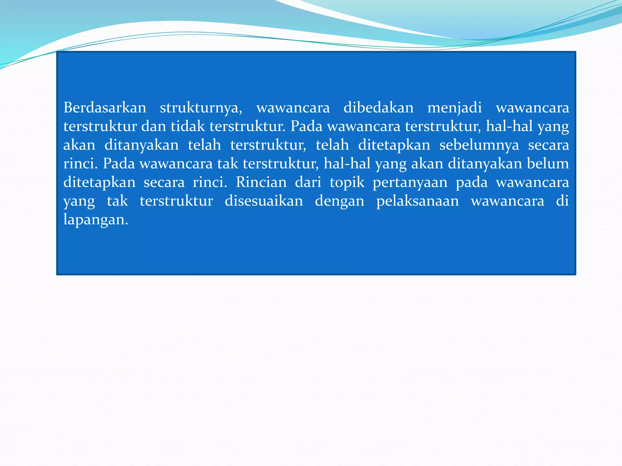 Berdasarkan strukturnya, wawancara dibedakan menjadi wawancara
terstruktur dan tidak terstruktur. Pada wawancara terstruktur, hal-hal yang
akan ditanyakan telah terstruktur, telah ditetapkan sebelumnya secara
rinci. Pada wawancara tak terstruktur, hal-hal yang akan ditanyakan belum
ditetapkan secara rinci. Rincian dari topik pertanyaan pada wawancara
yang tak terstruktur disesuaikan dengan pelaksanaan wawancara di
lapangan.
 