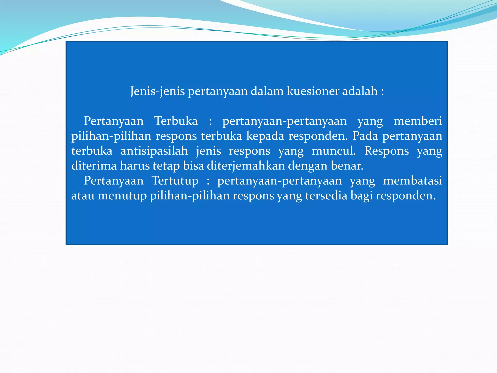 Jenis-jenis pertanyaan dalam kuesioner adalah :
Pertanyaan Terbuka : pertanyaan-pertanyaan yang memberi
pilihan-pilihan respons terbuka kepada responden. Pada pertanyaan
terbuka antisipasilah jenis respons yang muncul. Respons yang
diterima harus tetap bisa diterjemahkan dengan benar.
Pertanyaan Tertutup : pertanyaan-pertanyaan yang membatasi
atau menutup pilihan-pilihan respons yang tersedia bagi responden.
 