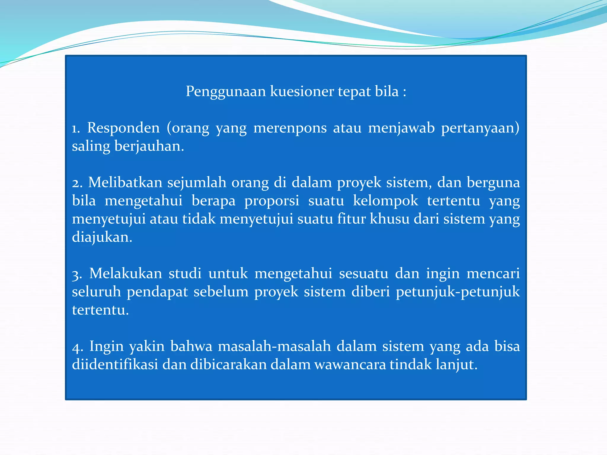 Penggunaan kuesioner tepat bila :
1. Responden (orang yang merenpons atau menjawab pertanyaan)
saling berjauhan.
2. Melibatkan sejumlah orang di dalam proyek sistem, dan berguna
bila mengetahui berapa proporsi suatu kelompok tertentu yang
menyetujui atau tidak menyetujui suatu fitur khusu dari sistem yang
diajukan.
3. Melakukan studi untuk mengetahui sesuatu dan ingin mencari
seluruh pendapat sebelum proyek sistem diberi petunjuk-petunjuk
tertentu.
4. Ingin yakin bahwa masalah-masalah dalam sistem yang ada bisa
diidentifikasi dan dibicarakan dalam wawancara tindak lanjut.
 