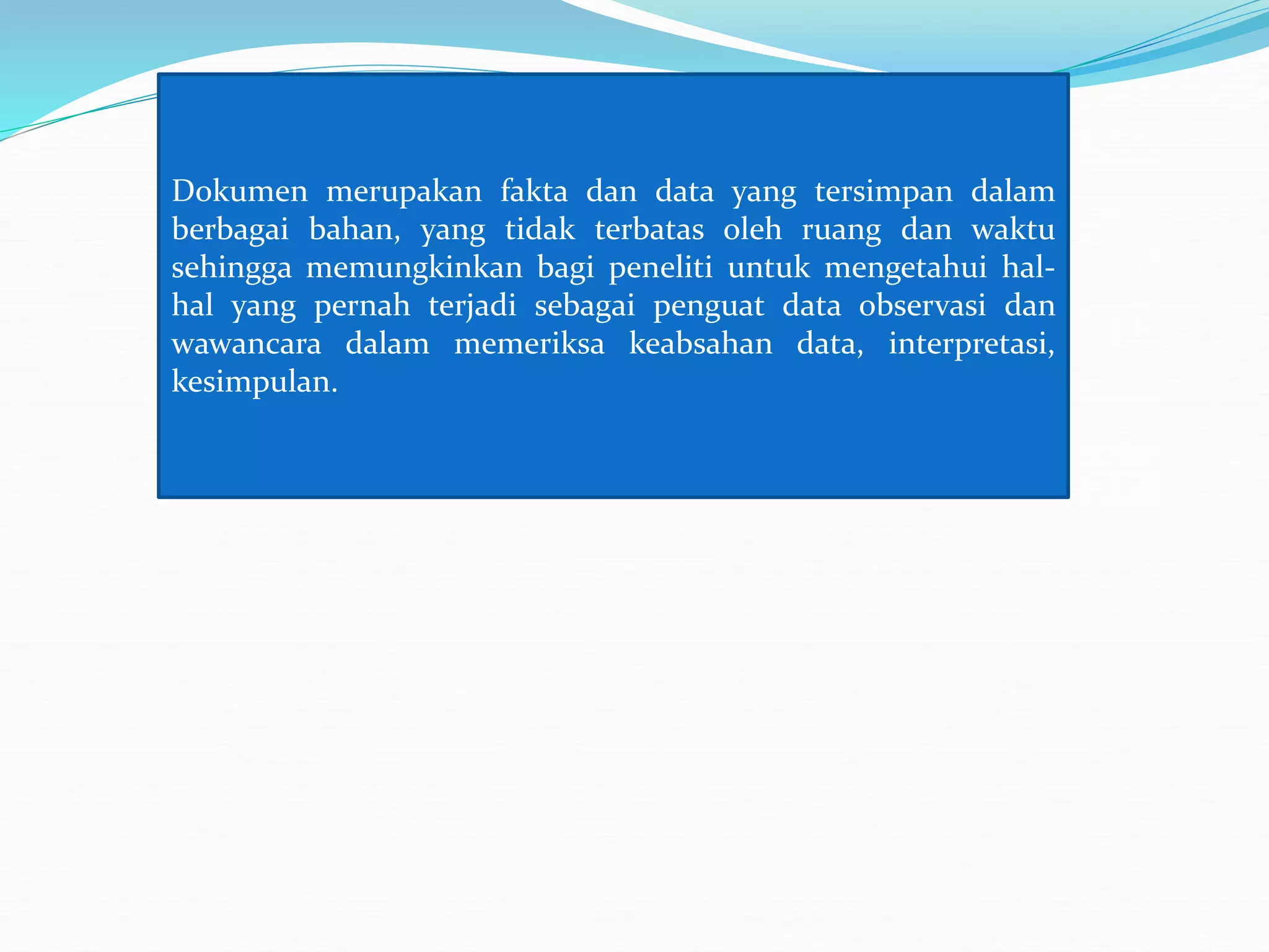 Dokumen merupakan fakta dan data yang tersimpan dalam
berbagai bahan, yang tidak terbatas oleh ruang dan waktu
sehingga memungkinkan bagi peneliti untuk mengetahui hal-
hal yang pernah terjadi sebagai penguat data observasi dan
wawancara dalam memeriksa keabsahan data, interpretasi,
kesimpulan.
 