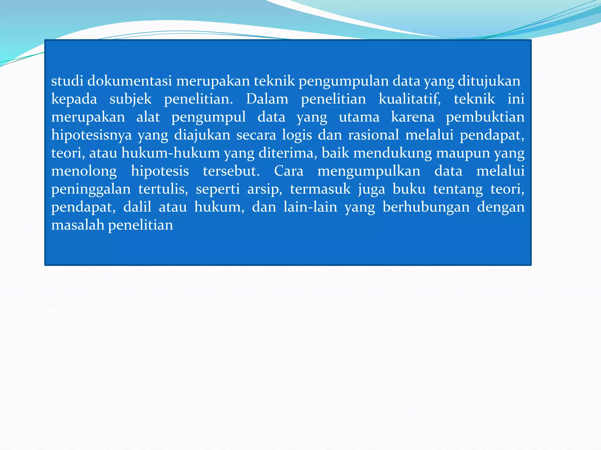studi dokumentasi merupakan teknik pengumpulan data yang ditujukan
kepada subjek penelitian. Dalam penelitian kualitatif, teknik ini
merupakan alat pengumpul data yang utama karena pembuktian
hipotesisnya yang diajukan secara logis dan rasional melalui pendapat,
teori, atau hukum-hukum yang diterima, baik mendukung maupun yang
menolong hipotesis tersebut. Cara mengumpulkan data melalui
peninggalan tertulis, seperti arsip, termasuk juga buku tentang teori,
pendapat, dalil atau hukum, dan lain-lain yang berhubungan dengan
masalah penelitian
 