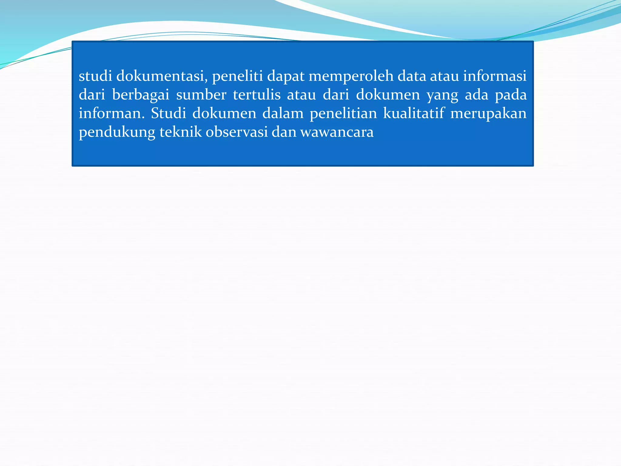 studi dokumentasi, peneliti dapat memperoleh data atau informasi
dari berbagai sumber tertulis atau dari dokumen yang ada pada
informan. Studi dokumen dalam penelitian kualitatif merupakan
pendukung teknik observasi dan wawancara
 