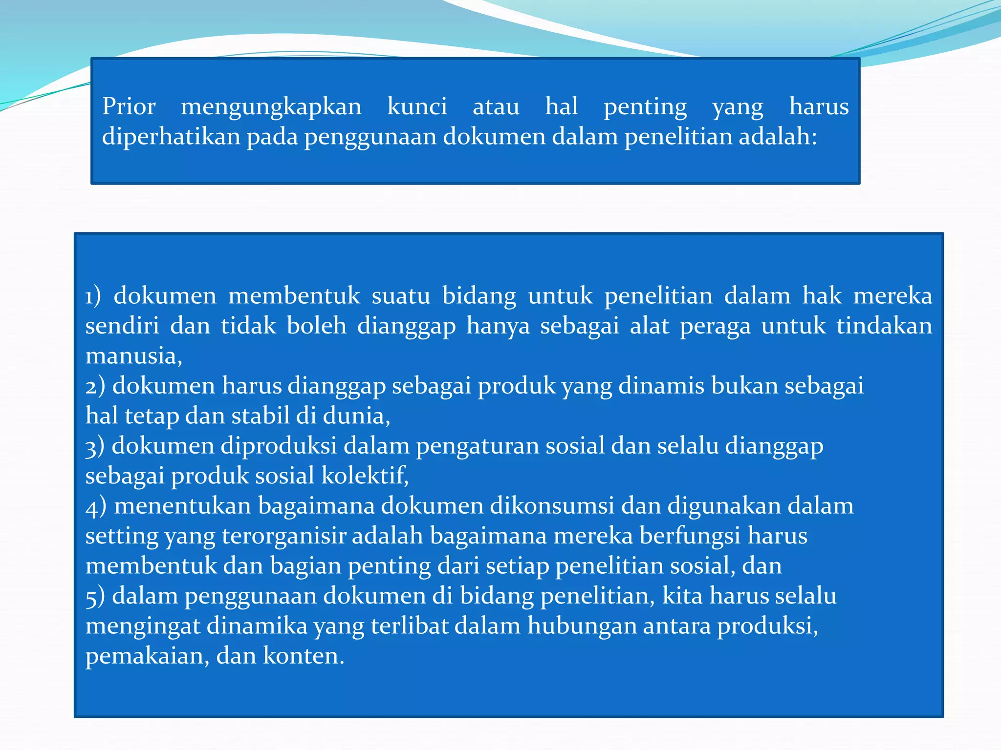 Prior mengungkapkan kunci atau hal penting yang harus
diperhatikan pada penggunaan dokumen dalam penelitian adalah:
1) dokumen membentuk suatu bidang untuk penelitian dalam hak mereka
sendiri dan tidak boleh dianggap hanya sebagai alat peraga untuk tindakan
manusia,
2) dokumen harus dianggap sebagai produk yang dinamis bukan sebagai
hal tetap dan stabil di dunia,
3) dokumen diproduksi dalam pengaturan sosial dan selalu dianggap
sebagai produk sosial kolektif,
4) menentukan bagaimana dokumen dikonsumsi dan digunakan dalam
setting yang terorganisir adalah bagaimana mereka berfungsi harus
membentuk dan bagian penting dari setiap penelitian sosial, dan
5) dalam penggunaan dokumen di bidang penelitian, kita harus selalu
mengingat dinamika yang terlibat dalam hubungan antara produksi,
pemakaian, dan konten.
 