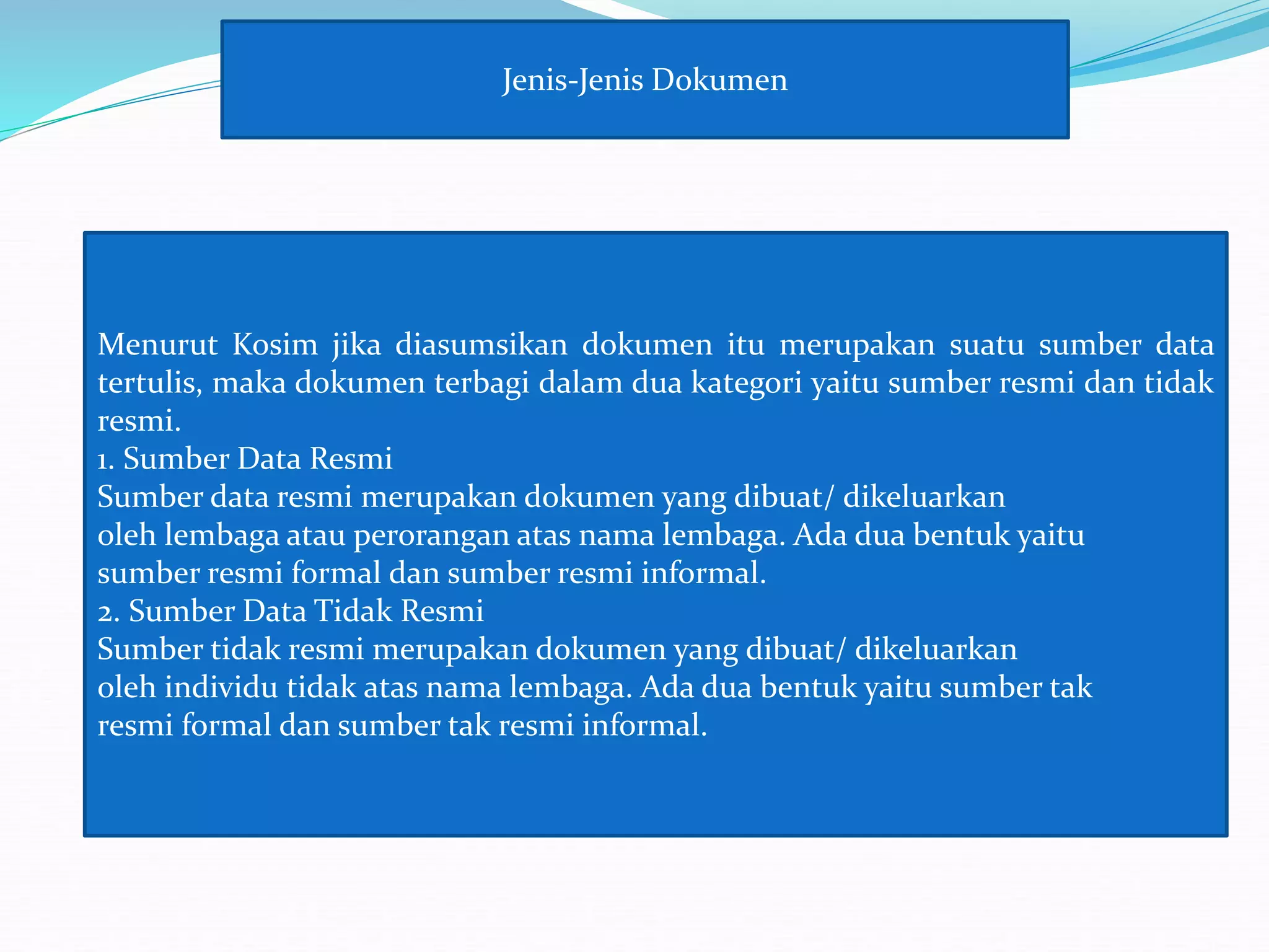 Jenis-Jenis Dokumen
Menurut Kosim jika diasumsikan dokumen itu merupakan suatu sumber data
tertulis, maka dokumen terbagi dalam dua kategori yaitu sumber resmi dan tidak
resmi.
1. Sumber Data Resmi
Sumber data resmi merupakan dokumen yang dibuat/ dikeluarkan
oleh lembaga atau perorangan atas nama lembaga. Ada dua bentuk yaitu
sumber resmi formal dan sumber resmi informal.
2. Sumber Data Tidak Resmi
Sumber tidak resmi merupakan dokumen yang dibuat/ dikeluarkan
oleh individu tidak atas nama lembaga. Ada dua bentuk yaitu sumber tak
resmi formal dan sumber tak resmi informal.
 