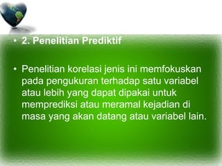 • 2. Penelitian Prediktif
• Penelitian korelasi jenis ini memfokuskan
pada pengukuran terhadap satu variabel
atau lebih yang dapat dipakai untuk
memprediksi atau meramal kejadian di
masa yang akan datang atau variabel lain.
 