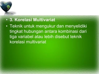 • 3. Korelasi Multivariat
• Teknik untuk mengukur dan menyelidiki
tingkat hubungan antara kombinasi dari
tiga variabel atau lebih disebut teknik
korelasi multivariat
 