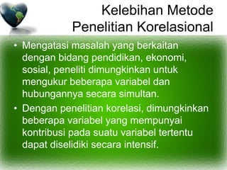 Kelebihan Metode
Penelitian Korelasional
• Mengatasi masalah yang berkaitan
dengan bidang pendidikan, ekonomi,
sosial, peneliti dimungkinkan untuk
mengukur beberapa variabel dan
hubungannya secara simultan.
• Dengan penelitian korelasi, dimungkinkan
beberapa variabel yang mempunyai
kontribusi pada suatu variabel tertentu
dapat diselidiki secara intensif.
 