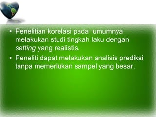 • Penelitian korelasi pada umumnya
melakukan studi tingkah laku dengan
setting yang realistis.
• Peneliti dapat melakukan analisis prediksi
tanpa memerlukan sampel yang besar.
 