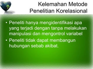 Kelemahan Metode
Penelitian Korelasional
• Peneliti hanya mengidentifikasi apa
yang terjadi dengan tanpa melakukan
manipulasi dan mengontrol variabel
• Peneliti tidak dapat membangun
hubungan sebab akibat.
 