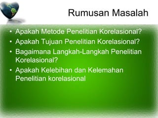 Rumusan Masalah
• Apakah Metode Penelitian Korelasional?
• Apakah Tujuan Penelitian Korelasional?
• Bagaimana Langkah-Langkah Penelitian
Korelasional?
• Apakah Kelebihan dan Kelemahan
Penelitian korelasional
 