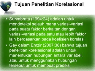 Tujuan Penelitian Korelasional
• Suryabrata (1994:24) adalah untuk
mendeteksi sejauh mana variasi-variasi
pada suatu faktor berkaitan dengan
variasi-variasi pada satu atau lebih faktor
lain berdasarkan pada koefisien korelasi
• Gay dalam Emzir (2007:38) bahwa tujuan
penelitian korelasional adalah untuk
menentukan hubungan antara variabel,
atau untuk menggunakan hubungan
tersebut untuk membuat prediksi
 