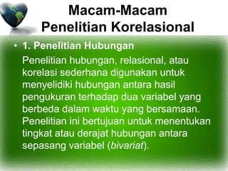 Macam-Macam
Penelitian Korelasional
• 1. Penelitian Hubungan
Penelitian hubungan, relasional, atau
korelasi sederhana digunakan untuk
menyelidiki hubungan antara hasil
pengukuran terhadap dua variabel yang
berbeda dalam waktu yang bersamaan.
Penelitian ini bertujuan untuk menentukan
tingkat atau derajat hubungan antara
sepasang variabel (bivariat).
 