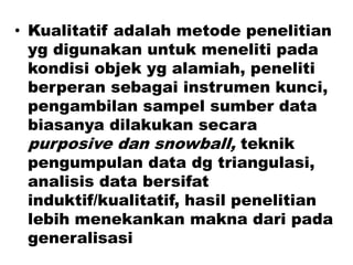 • Kualitatif adalah metode penelitian
yg digunakan untuk meneliti pada
kondisi objek yg alamiah, peneliti
berperan sebagai instrumen kunci,
pengambilan sampel sumber data
biasanya dilakukan secara
purposive dan snowball, teknik
pengumpulan data dg triangulasi,
analisis data bersifat
induktif/kualitatif, hasil penelitian
lebih menekankan makna dari pada
generalisasi
 
