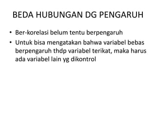 BEDA HUBUNGAN DG PENGARUH
• Ber-korelasi belum tentu berpengaruh
• Untuk bisa mengatakan bahwa variabel bebas
berpengaruh thdp variabel terikat, maka harus
ada variabel lain yg dikontrol
 