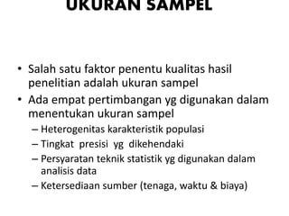 UKURAN SAMPEL
• Salah satu faktor penentu kualitas hasil
penelitian adalah ukuran sampel
• Ada empat pertimbangan yg digunakan dalam
menentukan ukuran sampel
– Heterogenitas karakteristik populasi
– Tingkat presisi yg dikehendaki
– Persyaratan teknik statistik yg digunakan dalam
analisis data
– Ketersediaan sumber (tenaga, waktu & biaya)
 