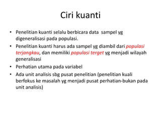 Ciri kuanti
• Penelitian kuanti selalu berbicara data sampel yg
digeneralisasi pada populasi.
• Penelitian kuanti harus ada sampel yg diambil dari populasi
terjangkau, dan memiliki populasi terget yg menjadi wilayah
generalisasi
• Perhatian utama pada variabel
• Ada unit analisis sbg pusat penelitian (penelitian kuali
berfokus ke masalah yg menjadi pusat perhatian-bukan pada
unit analisis)
 