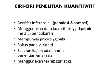 CIRI-CIRI PENELITIAN KUANTITATIF
• Bersifat inferensial (populasi & sampel)
• Menggunakan data kuantitatif yg diperoleh
melalui pengukuran
• Mempunyai proses yg baku
• Fokus pada variabel
• Sasaran kajian adalah unit
penelitian/analisais
• Menggunakan teknik statistika
 