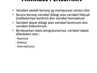 VARIABEL PENELITIAN
• Variabel adalah konsep yg mempunyai variasi nilai
• Secara konsep variabel dibagi atas variabel faktual
(indikatornya konkret) dan variabel konseptual
• Variabel dapat dibagi atas variabel kontinum dan
variabel diskontinum
• Berdasarkan skala pengukurannya, variabel dapat
dibedakan atas :
- Nominal
- Ordinal
- Interval/rasio
 
