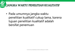 Universitas Nahdlatul Ulama Sidoarjo
Universitas Nahdlatul Ulama Sidoarjo © 2018
• Pada umumnya jangka waktu
penelitian kualitatif cukup lama, karena
tujuan penelitian kualitatif adalah
bersifat penemuan
 