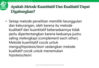 Universitas Nahdlatul Ulama Sidoarjo
Universitas Nahdlatul Ulama Sidoarjo © 2018
• Setiap metode penelitian memiliki keunggulan
dan kekurangan, oleh karena itu metode
kualitatif dan kuantitatif keberadaannya tidak
perlu dipertentangkan karena keduanya justru
saling melengkapi (complement each other).
Metode kuantitatif cocok untuk
mengujihipotesis/teori sedangkan metode
kualitatif cocok untuk menemukan
hipotesis/teori.
 