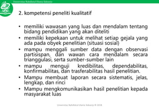 Universitas Nahdlatul Ulama Sidoarjo
Universitas Nahdlatul Ulama Sidoarjo © 2018
2. kompetensi peneliti kualitatif
• memiliki wawasan yang luas dan mendalam tentang
bidang pendidikan yang akan diteliti
• memiliki kepekaan untuk melihat setiap gejala yang
ada pada obyek penelitian (situasi sosial)
• mampu menggali sumber data dengan observasi
partisispan, dan wawan cara mendalam secara
trianggulasi, serta sumber-sumber lain
• mampu menguji kredibilitas, dependabilitas,
konfirmabilitas, dan trasferabilitas hasil penelitian.
• Mampu membuat laporan secara sistematis, jelas,
lengkap, dan rinci
• Mampu mengkomunikasikan hasil penelitian kepada
masyarakat luas
 