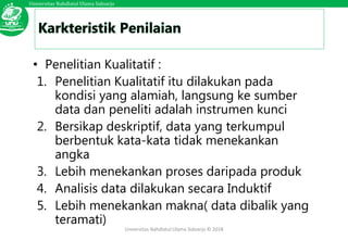 Universitas Nahdlatul Ulama Sidoarjo
Universitas Nahdlatul Ulama Sidoarjo © 2018
• Penelitian Kualitatif :
1. Penelitian Kualitatif itu dilakukan pada
kondisi yang alamiah, langsung ke sumber
data dan peneliti adalah instrumen kunci
2. Bersikap deskriptif, data yang terkumpul
berbentuk kata-kata tidak menekankan
angka
3. Lebih menekankan proses daripada produk
4. Analisis data dilakukan secara Induktif
5. Lebih menekankan makna( data dibalik yang
teramati)
 