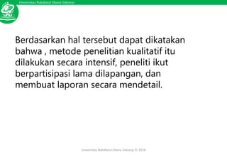 Universitas Nahdlatul Ulama Sidoarjo
Universitas Nahdlatul Ulama Sidoarjo © 2018
Berdasarkan hal tersebut dapat dikatakan
bahwa , metode penelitian kualitatif itu
dilakukan secara intensif, peneliti ikut
berpartisipasi lama dilapangan, dan
membuat laporan secara mendetail.
 