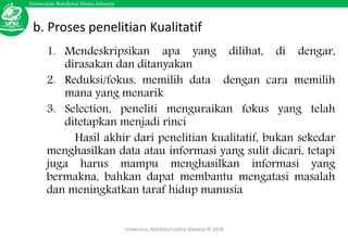 Universitas Nahdlatul Ulama Sidoarjo
Universitas Nahdlatul Ulama Sidoarjo © 2018
b. Proses penelitian Kualitatif
1. Mendeskripsikan apa yang dilihat, di dengar,
dirasakan dan ditanyakan
2. Reduksi/fokus, memilih data dengan cara memilih
mana yang menarik
3. Selection, peneliti menguraikan fokus yang telah
ditetapkan menjadi rinci
Hasil akhir dari penelitian kualitatif, bukan sekedar
menghasilkan data atau informasi yang sulit dicari, tetapi
juga harus mampu menghasilkan informasi yang
bermakna, bahkan dapat membantu mengatasi masalah
dan meningkatkan taraf hidup manusia
 