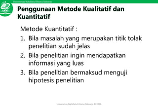 Universitas Nahdlatul Ulama Sidoarjo
Universitas Nahdlatul Ulama Sidoarjo © 2018
Metode Kuantitatif :
1. Bila masalah yang merupakan titik tolak
penelitian sudah jelas
2. Bila penelitian ingin mendapatkan
informasi yang luas
3. Bila penelitian bermaksud menguji
hipotesis penelitian
 
