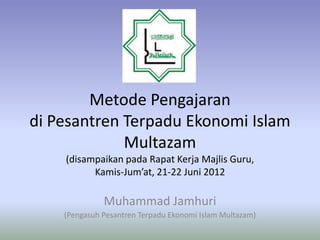Metode Pengajaran
di Pesantren Terpadu Ekonomi Islam
             Multazam
    (disampaikan pada Rapat Kerja Majlis Guru,
          Kamis-Jum’at, 21-22 Juni 2012

              Muhammad Jamhuri
    (Pengasuh Pesantren Terpadu Ekonomi Islam Multazam)
 
