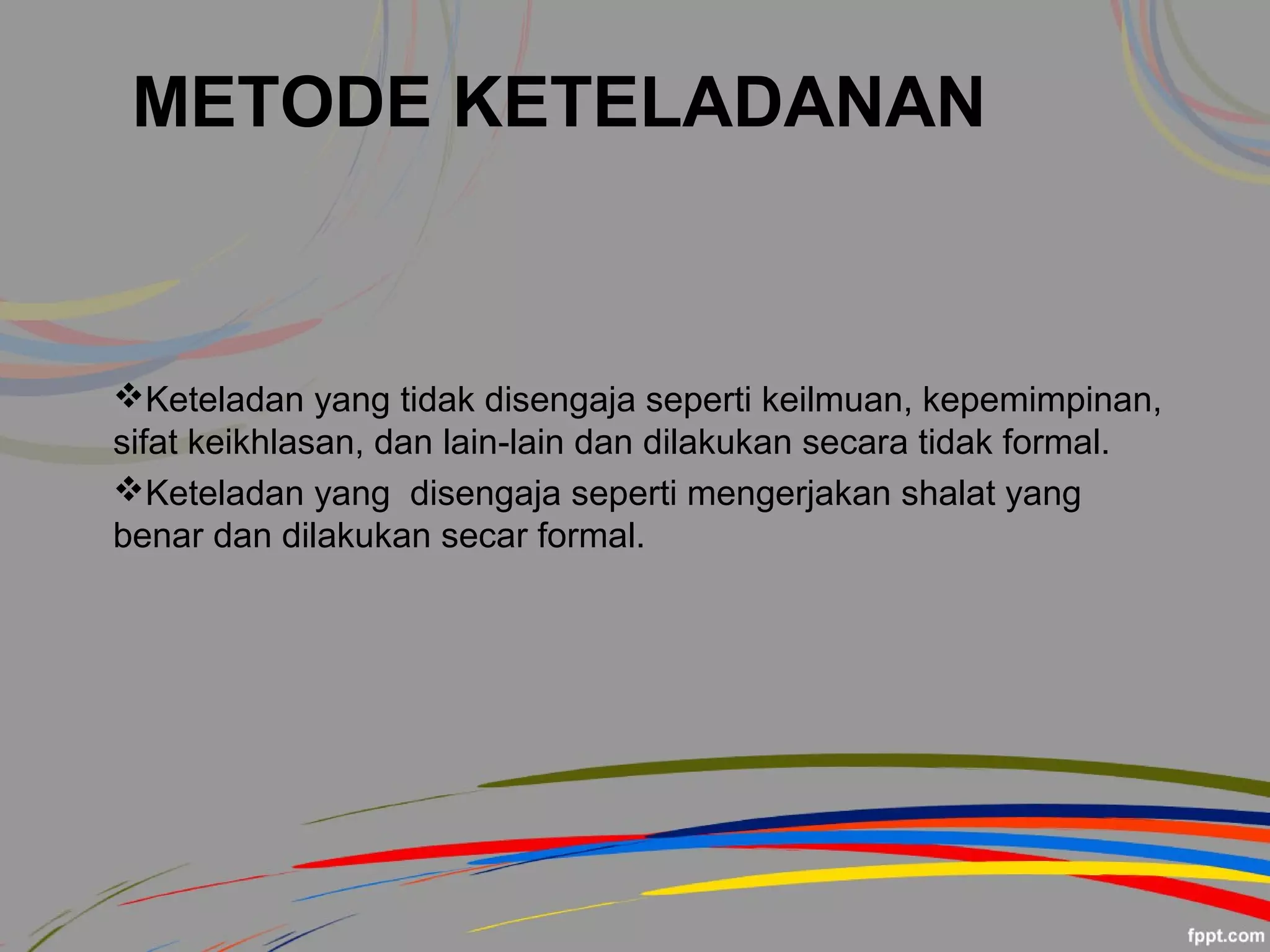 METODE KETELADANAN
Keteladan yang tidak disengaja seperti keilmuan, kepemimpinan,
sifat keikhlasan, dan lain-lain dan dilakukan secara tidak formal.
Keteladan yang disengaja seperti mengerjakan shalat yang
benar dan dilakukan secar formal.
 