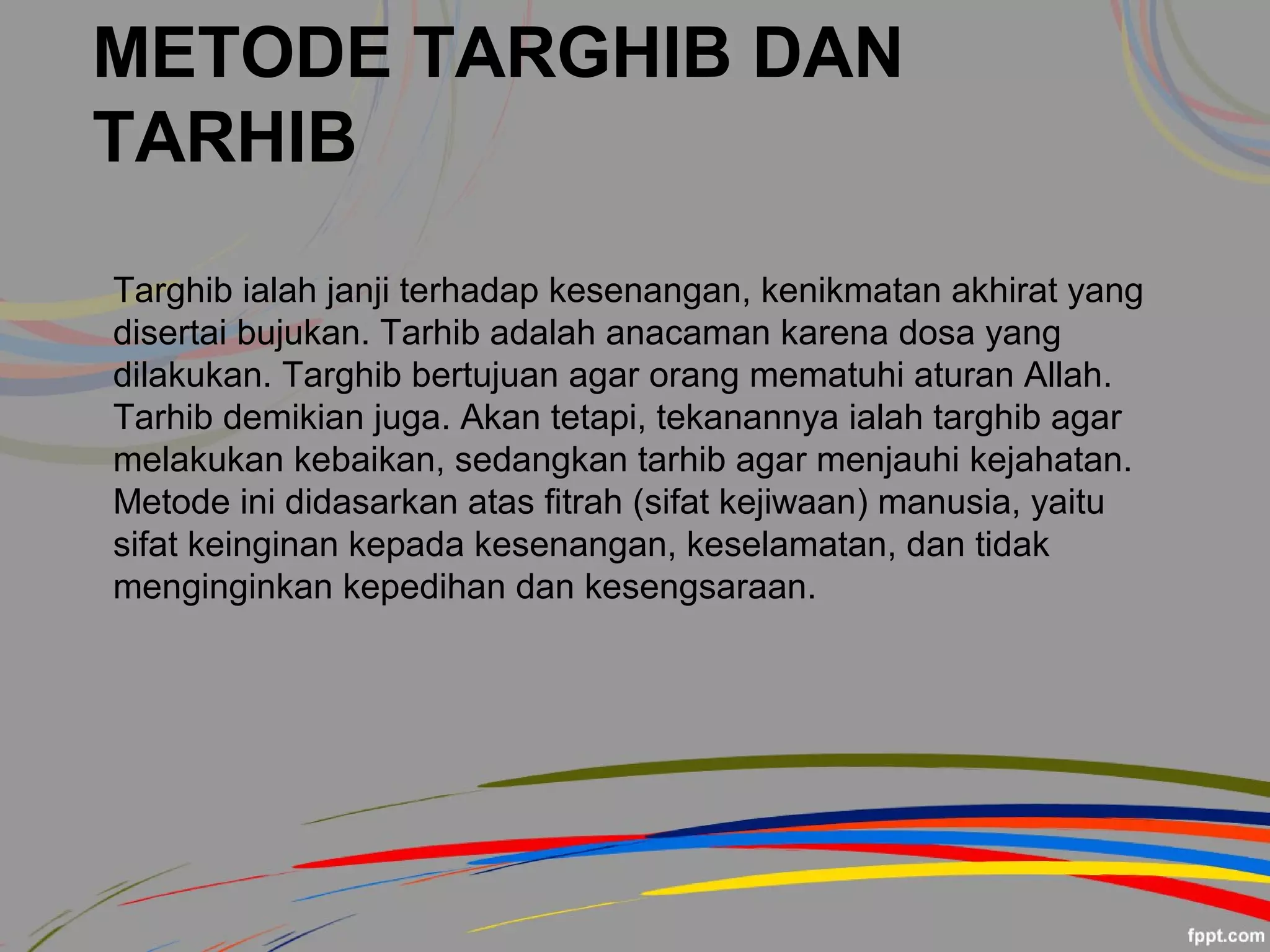 METODE TARGHIB DAN
TARHIB
Targhib ialah janji terhadap kesenangan, kenikmatan akhirat yang
disertai bujukan. Tarhib adalah anacaman karena dosa yang
dilakukan. Targhib bertujuan agar orang mematuhi aturan Allah.
Tarhib demikian juga. Akan tetapi, tekanannya ialah targhib agar
melakukan kebaikan, sedangkan tarhib agar menjauhi kejahatan.
Metode ini didasarkan atas fitrah (sifat kejiwaan) manusia, yaitu
sifat keinginan kepada kesenangan, keselamatan, dan tidak
menginginkan kepedihan dan kesengsaraan.
 