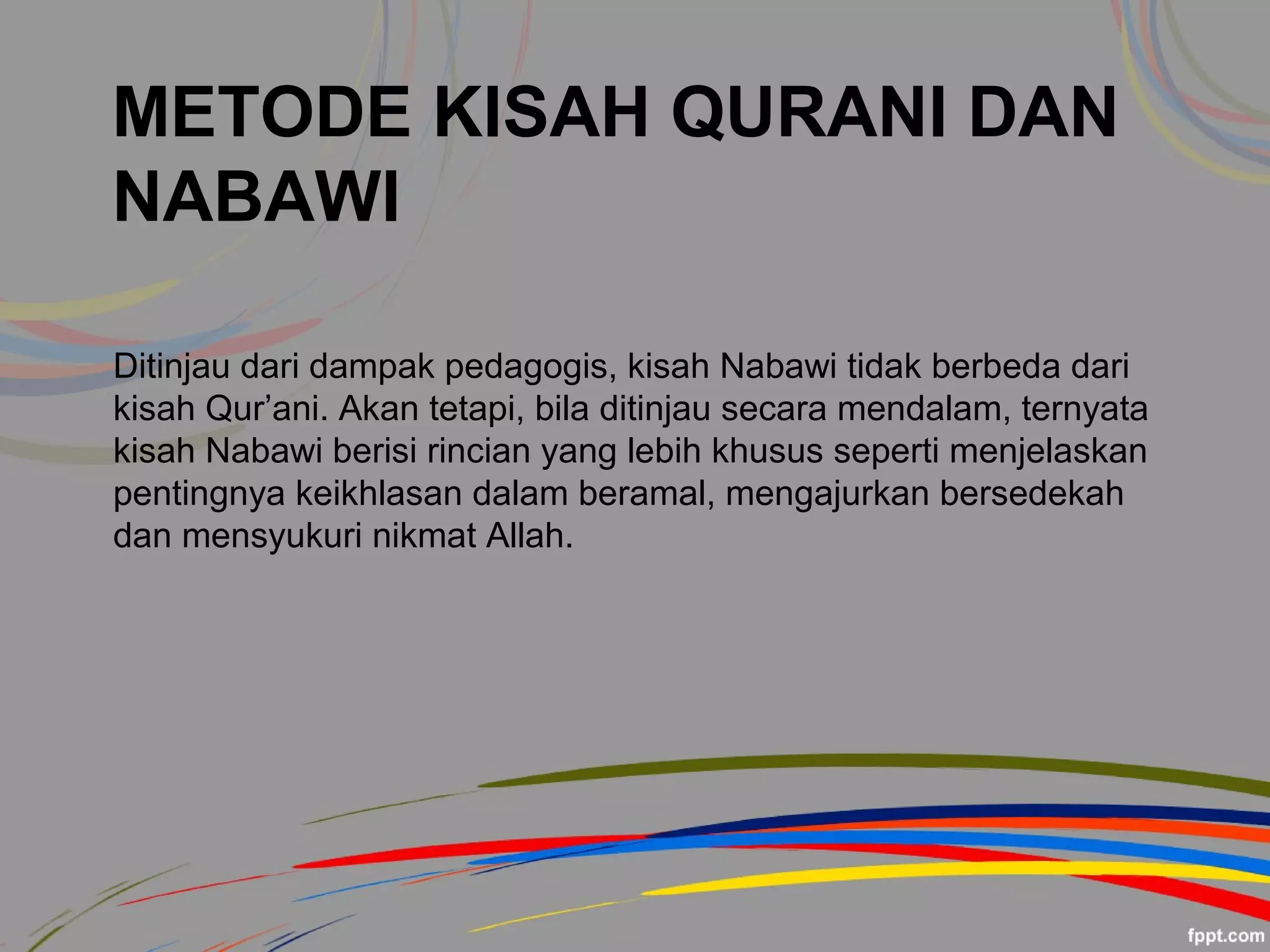METODE KISAH QURANI DAN
NABAWI
Ditinjau dari dampak pedagogis, kisah Nabawi tidak berbeda dari
kisah Qur’ani. Akan tetapi, bila ditinjau secara mendalam, ternyata
kisah Nabawi berisi rincian yang lebih khusus seperti menjelaskan
pentingnya keikhlasan dalam beramal, mengajurkan bersedekah
dan mensyukuri nikmat Allah.
 