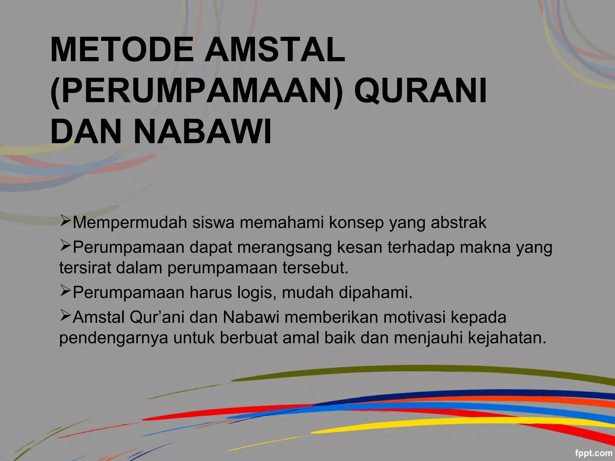 METODE AMSTAL
(PERUMPAMAAN) QURANI
DAN NABAWI
Mempermudah siswa memahami konsep yang abstrak
Perumpamaan dapat merangsang kesan terhadap makna yang
tersirat dalam perumpamaan tersebut.
Perumpamaan harus logis, mudah dipahami.
Amstal Qur’ani dan Nabawi memberikan motivasi kepada
pendengarnya untuk berbuat amal baik dan menjauhi kejahatan.
 