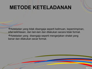 METODE KETELADANAN
Keteladan yang tidak disengaja seperti keilmuan, kepemimpinan,
sifat keikhlasan, dan lain-lain dan dilakukan secara tidak formal.
Keteladan yang disengaja seperti mengerjakan shalat yang
benar dan dilakukan secar formal.
 