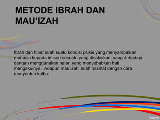 METODE IBRAH DAN
MAU’IZAH
Ibrah dan Itibar ialah suatu kondisi psikis yang menyampaikan
manusia kepada intisari sesuatu yang disaksikan, yang dahadapi,
dengan menggunakan nalar, yang menyebabkan hati
mengakuinya. Adapun mau’izah ialah nasihat dengan cara
menyentuh kalbu.
 